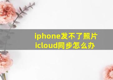 iphone发不了照片 icloud同步怎么办